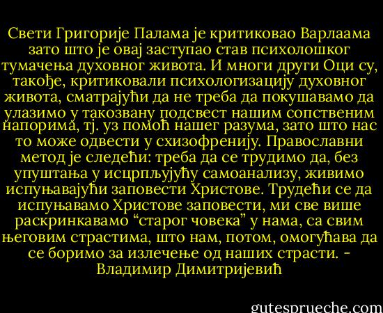 Свети Григорије Палама је критиковао Варлаама зато што је овај<br />заступао став психолошког тумачења духовног живота. И многи други<br />Оци су, такође, критиковали психологизацију духовног живота,<br />сматрајући да не треба да покушавамо да улазимо у такозвану подсвест<br />нашим сопственим напорима, тј. уз помоћ нашег разума, зато што нас то<br />може одвести у схизофренију. Православни метод је следећи: треба да се<br />трудимо да, без упуштања у исцрпљујућу самоанализу, живимо<br />испуњавајући заповести Христове. Трудећи се да испуњавамо Христове<br />заповести, ми све више раскринкавамо “старог човека” у нама, са свим<br />његовим страстима, што нам, потом, омогућава да се боримо за излечење<br />од наших страсти. - Владимир Димитријевић