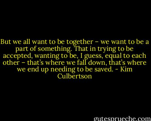 But we all want to be together – we want to be a part of something. That in trying to be accepted, wanting to be, I guess, equal to each other – that’s where we fall down, that’s where we end up needing to be saved. - Kim Culbertson