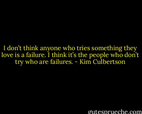I don’t think anyone who tries something they love is a failure. I think it’s the people who don’t try who are failures. - Kim Culbertson