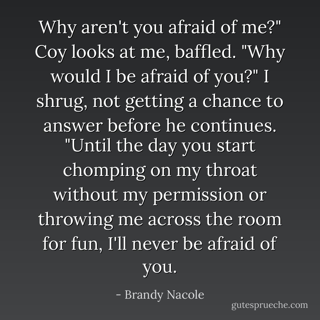 Why aren't you afraid of me?"<br />Coy looks at me, baffled. "Why would I be afraid of you?"<br />I shrug, not getting a chance to answer before he continues.<br />"Until the day you start chomping on my throat without my permission or throwing me across the room for fun, I'll never be afraid of you. - Brandy Nacole