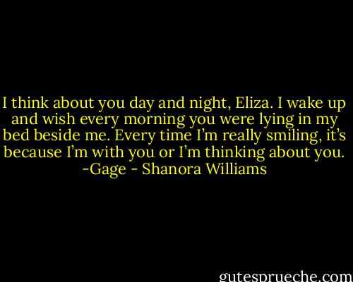 I think about you day and night, Eliza. I wake up and wish every morning you were lying in my bed beside me. Every time I’m really smiling, it’s because I’m with you or I’m thinking about you.<br />-Gage - Shanora Williams