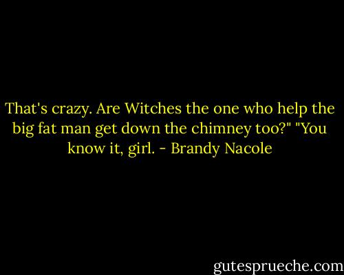 That's crazy. Are Witches the one who help the big fat man get down the chimney too?"<br />"You know it, girl. - Brandy Nacole