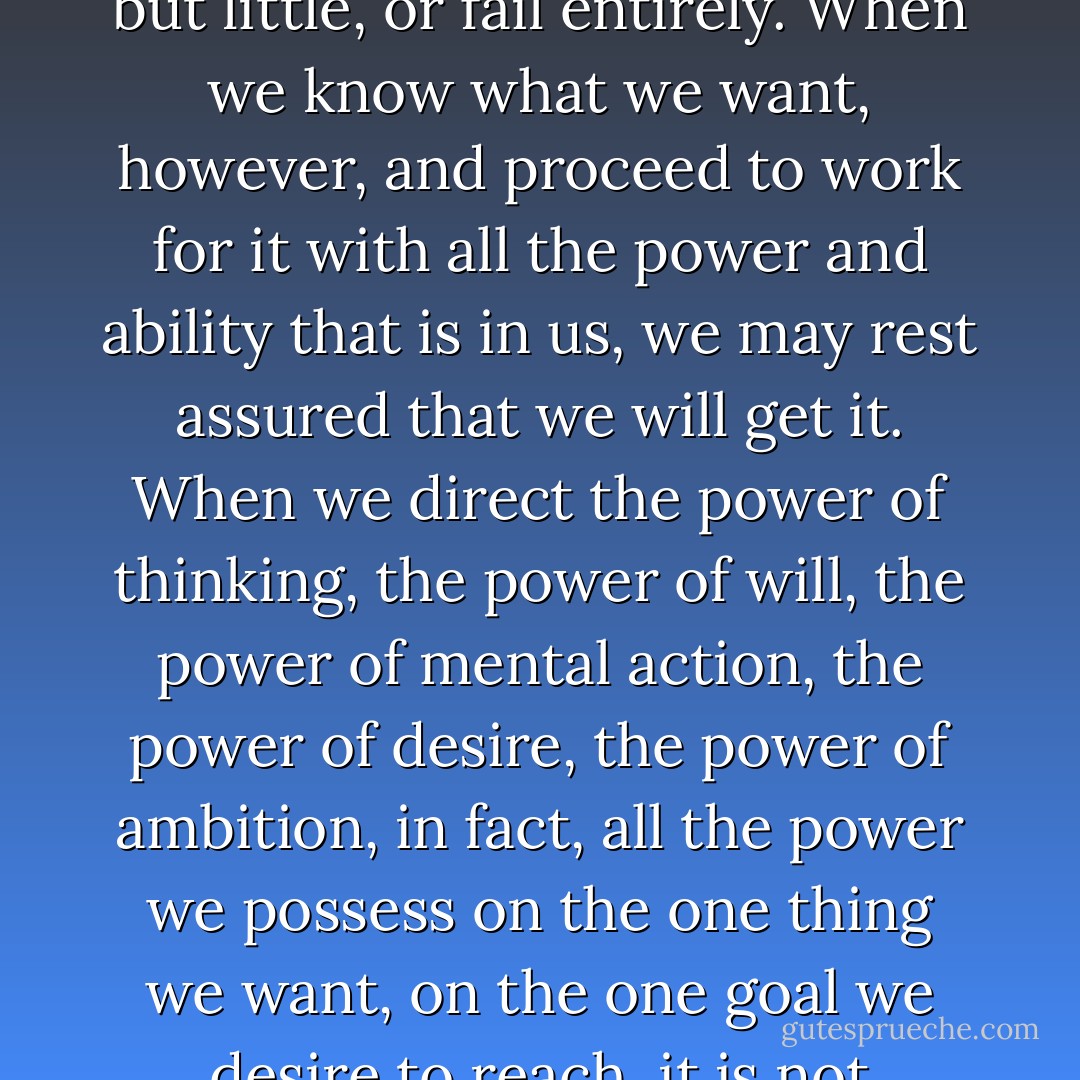 So long as we do not know definitely what we want, our forces will be scattered, and so long as our forces are scattered, we will accomplish but little, or fail entirely. When we know what we want, however, and proceed to work for it with all the power and ability that is in us, we may rest assured that we will get it. When we direct the power of thinking, the power of will, the power of mental action, the power of desire, the power of ambition, in fact, all the power we possess on the one thing we want, on the one goal we desire to reach, it is not difficult to understand why success in a greater and greater measure must be realized. - Christian D. Larson