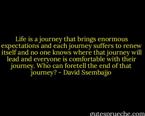 Life is a journey that brings enormous expectations and each journey suffers to renew itself and no one knows where that journey will lead and everyone is comfortable with their journey. Who can foretell the end of that journey? - David Ssembajjo