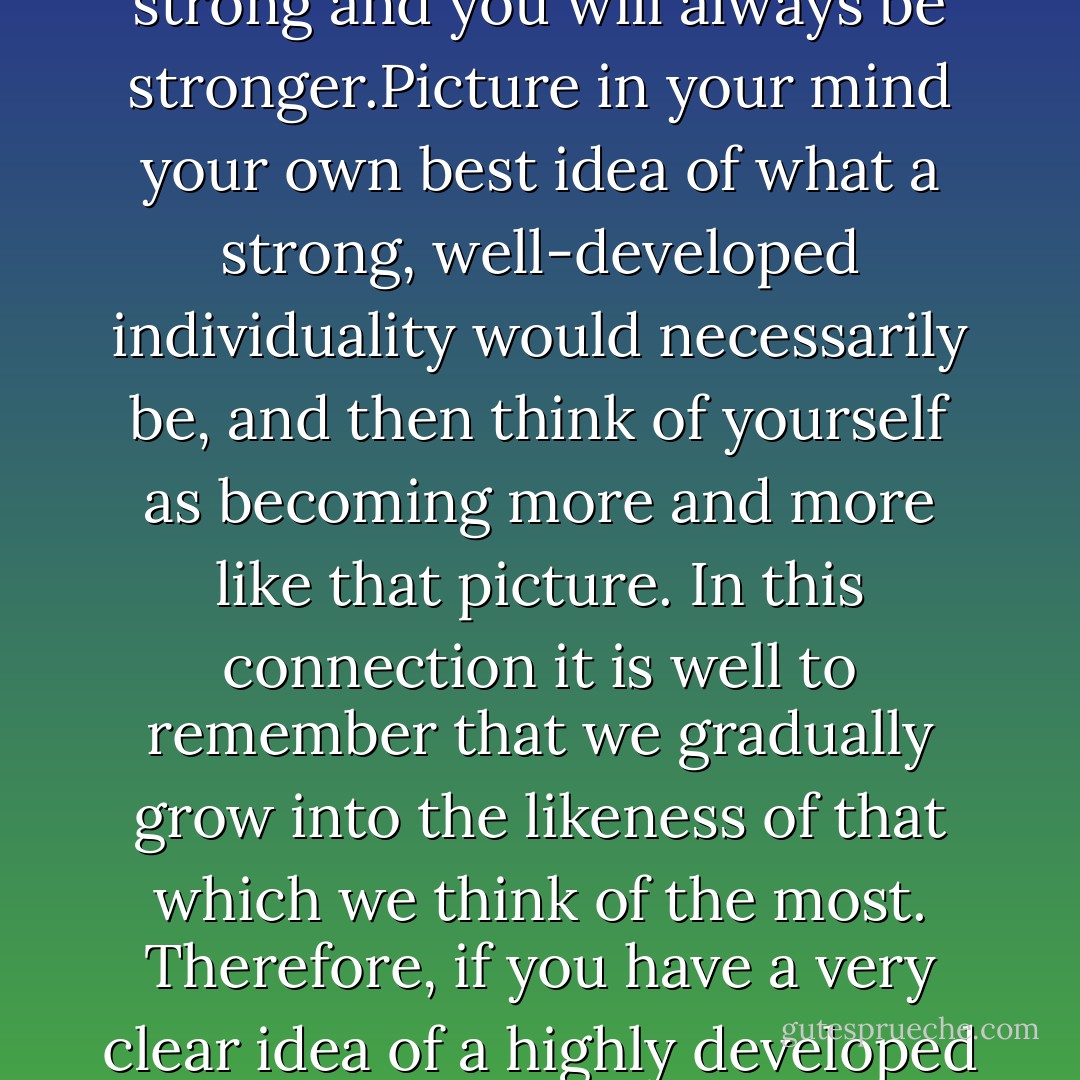 The man who never weakens when things are against him will grow stronger and stronger until all things will delight to be for him. He will finally have all the strength he may desire or need. Be always strong and you will always be stronger.Picture in your mind your own best idea of what a strong, well-developed individuality would necessarily be, and then think of yourself as becoming more and more like that picture. In this connection it is well to remember that we gradually grow into the likeness of that which we think of the most. Therefore, if you have a very clear idea of a highly developed individuality, and think a great deal of that individuality with a strong, positive desire to develop such an individuality, you will gradually and surely move towards that lofty ideal. - Christian D. Larson
