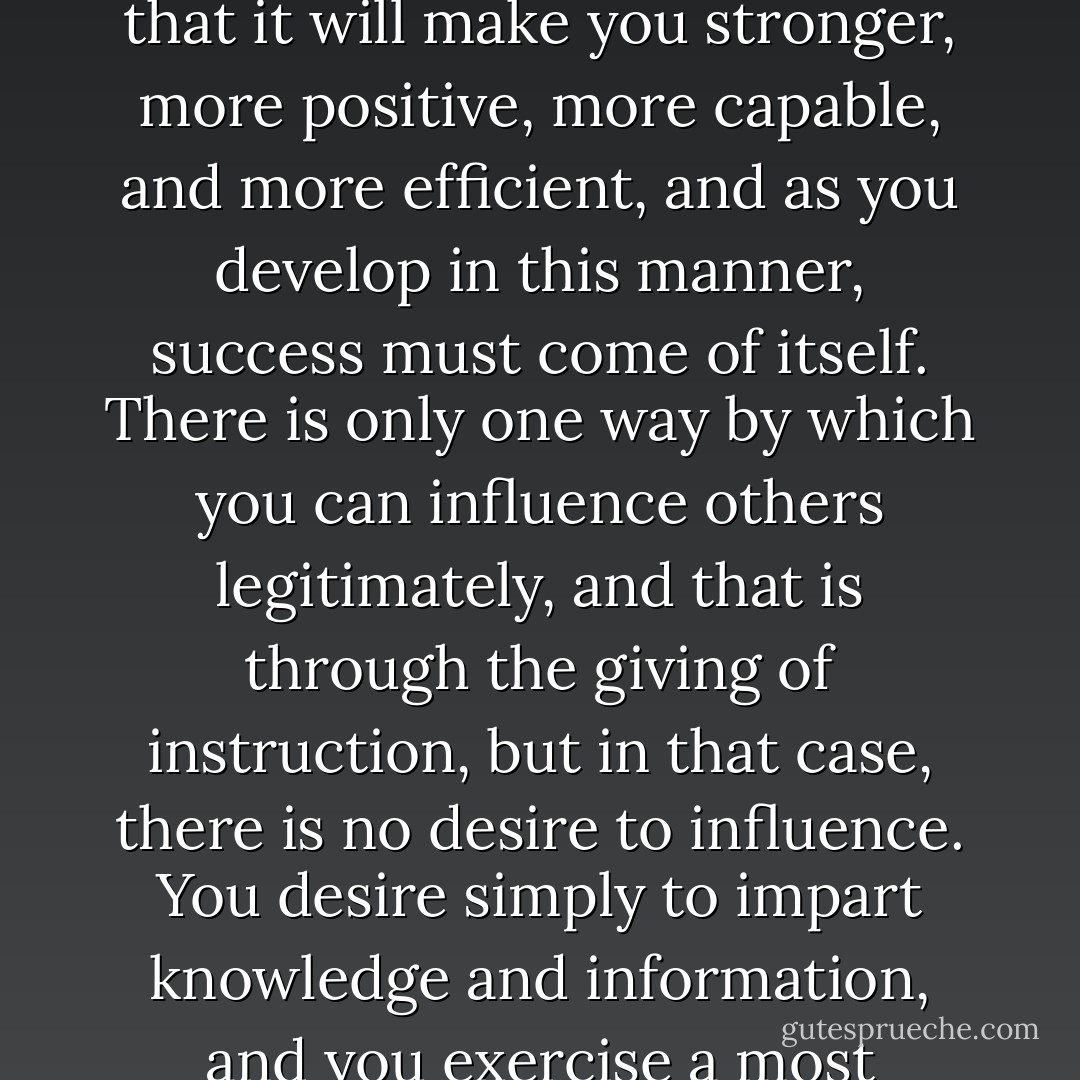 Do not turn the power of your mind upon others, but turn it upon yourself in such a way that it will make you stronger, more positive, more capable, and more efficient, and as you develop in this manner, success must come of itself. There is only one way by which you can influence others legitimately, and that is through the giving of instruction, but in that case, there is no desire to influence. You desire simply to impart knowledge and information, and you exercise a most desirable influence without desiring to do so. - Christian D. Larson