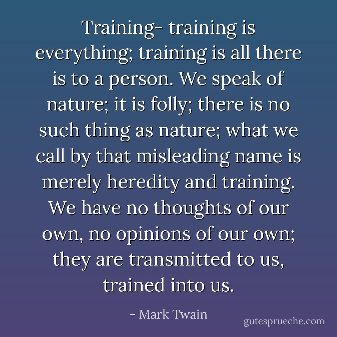 Training- training is everything; training is all there is to a person. We speak of nature; it is folly; there is no such thing as nature; what we call by that misleading name is merely heredity and training. We have no thoughts of our own, no opinions of our own; they are transmitted to us, trained into us. - Mark Twain