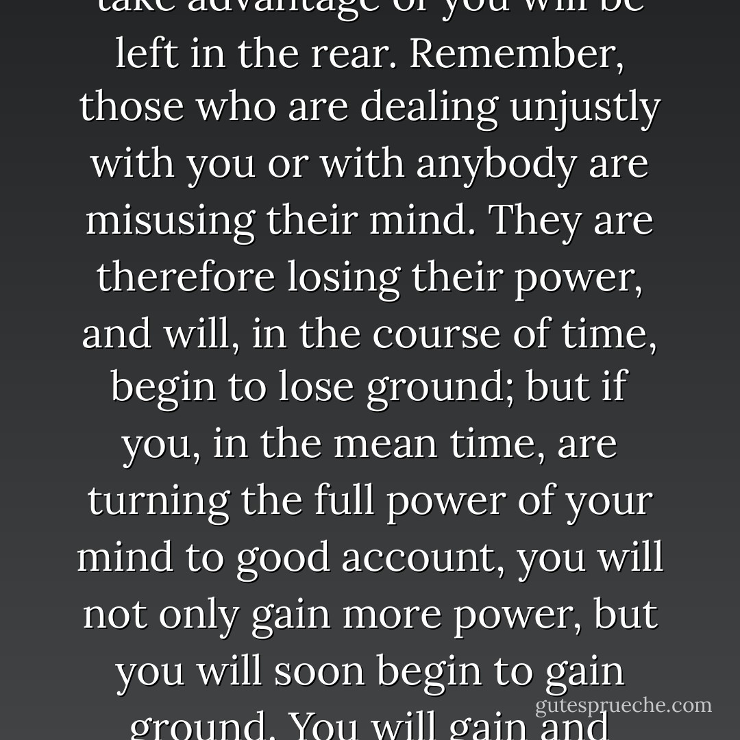 When others seem to take advantage of you, do not retaliate by trying to take advantage of them. Use your power in improving yourself, so that you can do better and better work. That is how you are going to win in the race. Later on, those who tried to take advantage of you will be left in the rear. Remember, those who are dealing unjustly with you or with anybody are misusing their mind. They are therefore losing their power, and will, in the course of time, begin to lose ground; but if you, in the mean time, are turning the full power of your mind to good account, you will not only gain more power, but you will soon begin to gain ground. You will gain and continue to gain in the long run, while others who have been misusing their minds will lose mostly everything in the long run. That is how you are going to win, and win splendidly regardless of ill treatment or opposition. - Christian D. Larson