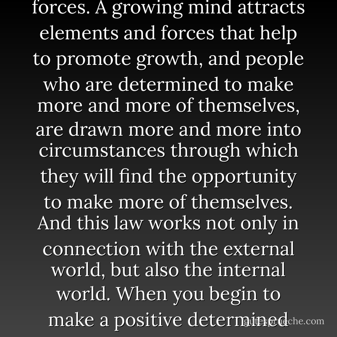 God helps them that help themselves.” When you begin to help yourself, which means to make the best of what is in yourself, you begin to attract to yourself more and more of those helpful things that may exist all about you. In other words, constructive forces attract constructive forces; positive forces attract positive forces. A growing mind attracts elements and forces that help to promote growth, and people who are determined to make more and more of themselves, are drawn more and more into circumstances through which they will find the opportunity to make more of themselves. And this law works not only in connection with the external world, but also the internal world. When you begin to make a positive determined use of those powers in yourself that are already in positive action, you draw forth into action powers within you that have been dormant, and as this process continues, you will find that you will accumulate volume, capacity and power in your mental world, until you finally become a mental giant. - Christian D. Larson