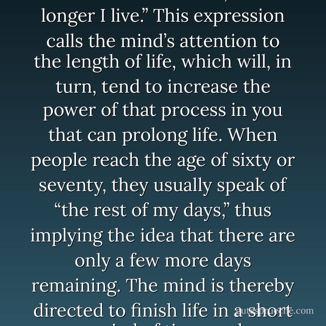 The average person is in the habit of saying, “The older I get;”’ and he thereby calls the attention of his mind to the idea that he is getting older. In brief, he compels his mind to believe that he is getting older and older, and thereby directs the mind to produce more and more age. The true expression in this connection is, “The longer I live.” This expression calls the mind’s attention to the length of life, which will, in turn, tend to increase the power of that process in you that can prolong life. When people reach the age of sixty or seventy, they usually speak of “the rest of my days,” thus implying the idea that there are only a few more days remaining. The mind is thereby directed to finish life in a short period of time, and accordingly, all the forces of the mind will proceed to work for the speedy termination of personal existence. The correct expression is “from now on,” as, that leads thought into the future indefinitely without impressing the mind with any end whatever. - Christian D. Larson