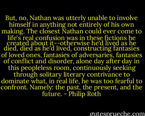 But, no, Nathan was utterly unable to involve himself in anything not entirely of his own making. The closest Nathan could ever come to life's real confusion was in these fictions he created about it--otherwise he'd lived as he died, died as he'd lived, constructing fantasies of loved ones, fantasies of adversaries, fantasies of conflict and disorder, alone day after day in this peopleless room, continuously seeking through solitary literary contrivance to dominate what, in real life, he was too fearful to confront. Namely: the past, the present, and the future. - Philip Roth