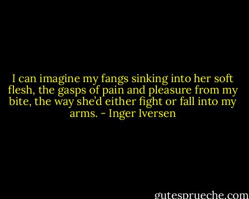 I can imagine my fangs sinking into her soft flesh, the gasps of pain and pleasure from my bite, the way she’d either fight or fall into my arms. - Inger Iversen
