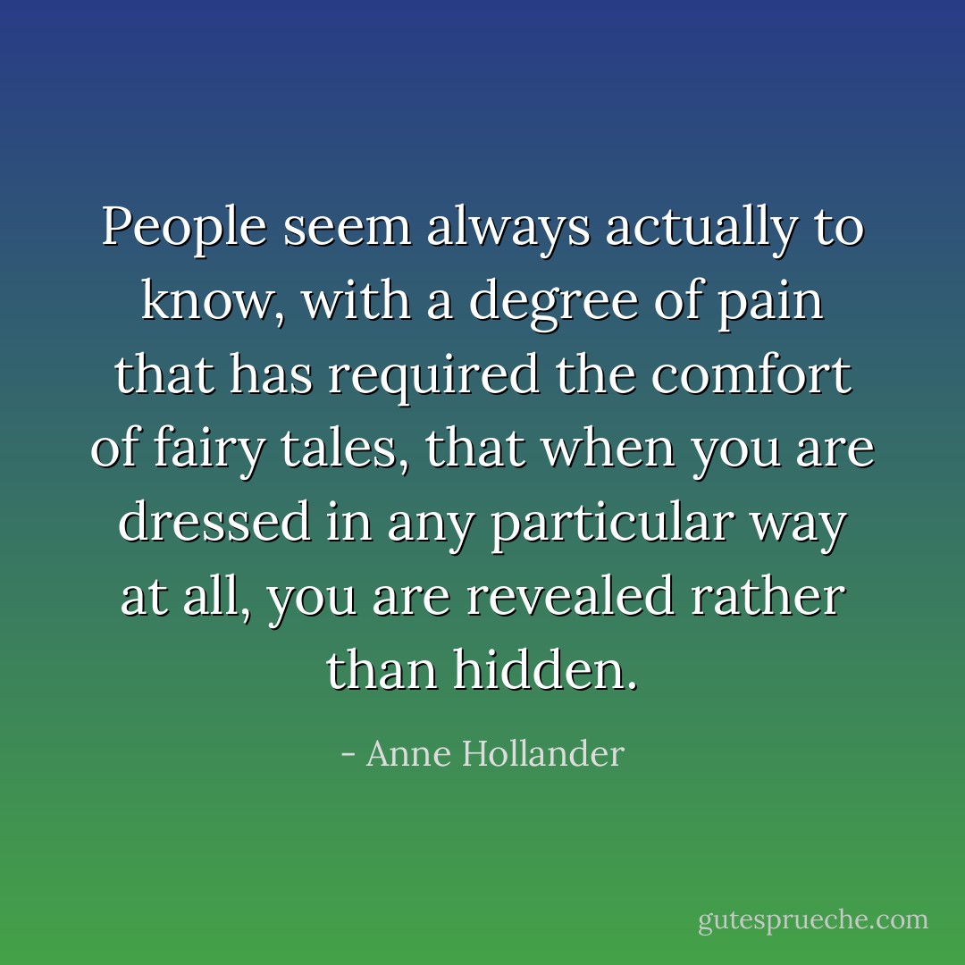 People seem always actually to know, with a degree of pain that has required the comfort of fairy tales, that when you are dressed in any particular way at all, you are revealed rather than hidden. - Anne Hollander