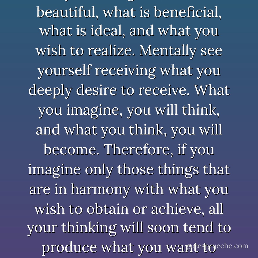 Use the imagination to picture only what is good, what is beautiful, what is beneficial, what is ideal, and what you wish to realize. Mentally see yourself receiving what you deeply desire to receive. What you imagine, you will think, and what you think, you will become. Therefore, if you imagine only those things that are in harmony with what you wish to obtain or achieve, all your thinking will soon tend to produce what you want to attain or achieve. - Christian D. Larson