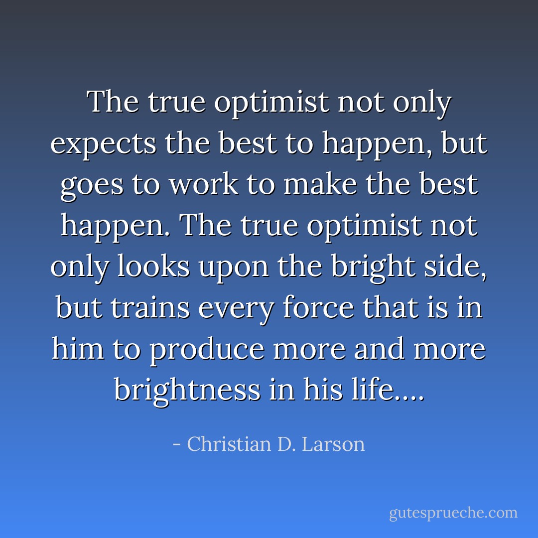 The true optimist not only expects the best to happen, but goes to work to make the best happen. The true optimist not only looks upon the bright side, but trains every force that is in him to produce more and more brightness in his life…. - Christian D. Larson