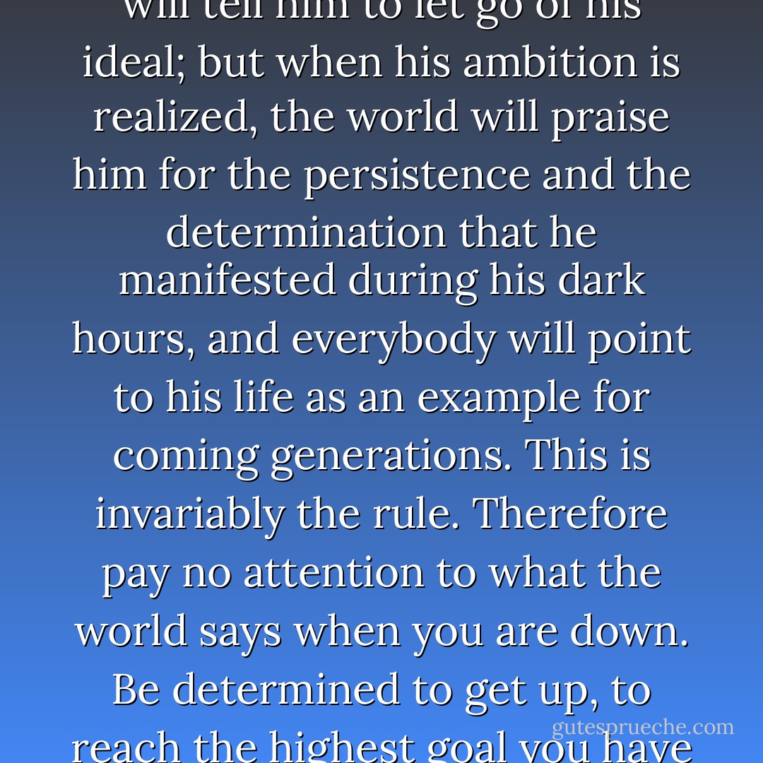 So long as the man with ambition is a failure, the world will tell him to let go of his ideal; but when his ambition is realized, the world will praise him for the persistence and the determination that he manifested during his dark hours, and everybody will point to his life as an example for coming generations. This is invariably the rule. Therefore pay no attention to what the world says when you are down. Be determined to get up, to reach the highest goal you have in view, and you will. - Christian D. Larson