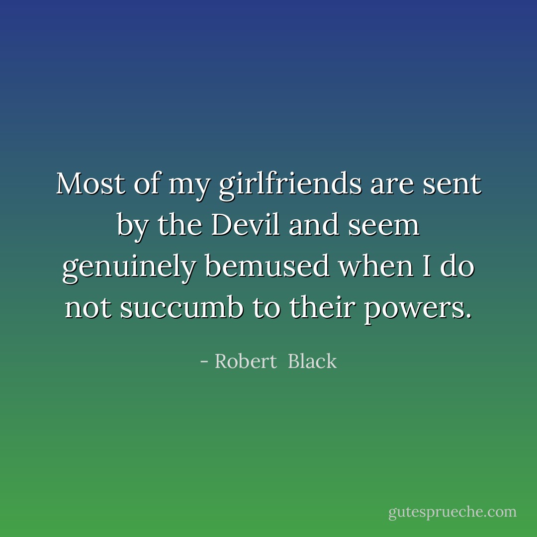 Most of my girlfriends are sent by the Devil and seem genuinely bemused when I do not succumb to their powers. - Robert  Black