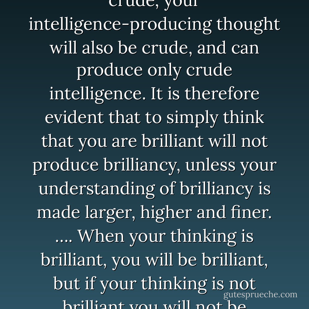 Your opinion of your mental capacity may be great, but if your idea of intelligence is crude, your intelligence-producing thought will also be crude, and can produce only crude intelligence. It is therefore evident that to simply think that you are brilliant will not produce brilliancy, unless your understanding of brilliancy is made larger, higher and finer. …. When your thinking is brilliant, you will be brilliant, but if your thinking is not brilliant you will not be brilliant, no matter how brilliant you may think you are. - Christian D. Larson