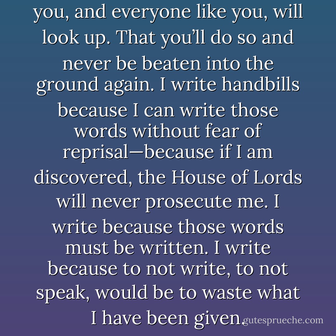 <i>My most ardent wish is that you, and everyone like you, will look up. That you’ll do so and never be beaten into the ground again. I write handbills because I can write those words without fear of reprisal—because if I am discovered, the House of Lords will never prosecute me. I write because those words must be written. I write because to not write, to not speak, would be to waste what I have been given.</i> - Courtney Milan