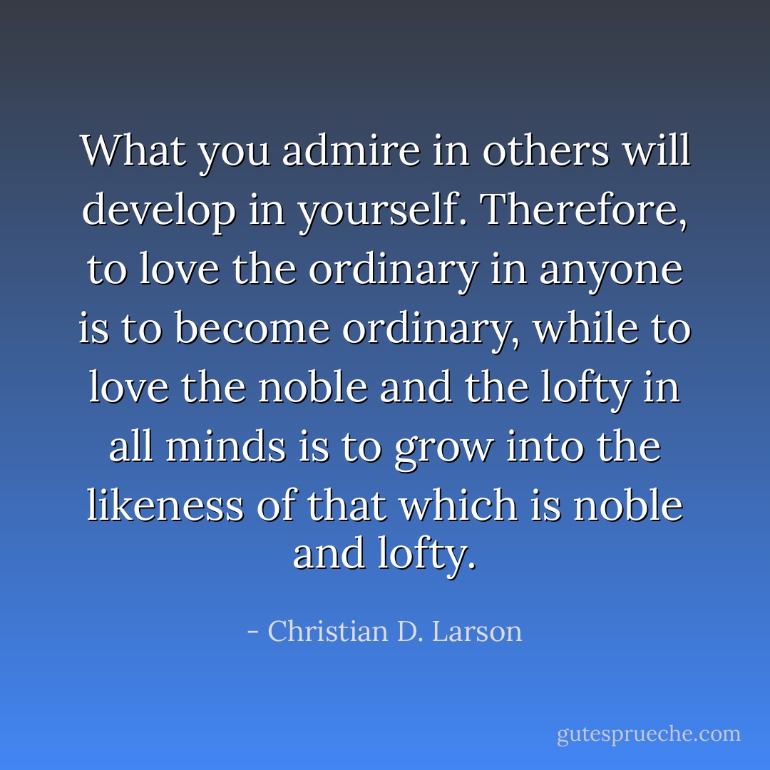 What you admire in others will develop in yourself. Therefore, to love the ordinary in anyone is to become ordinary, while to love the noble and the lofty in all minds is to grow into the likeness of that which is noble and lofty. - Christian D. Larson