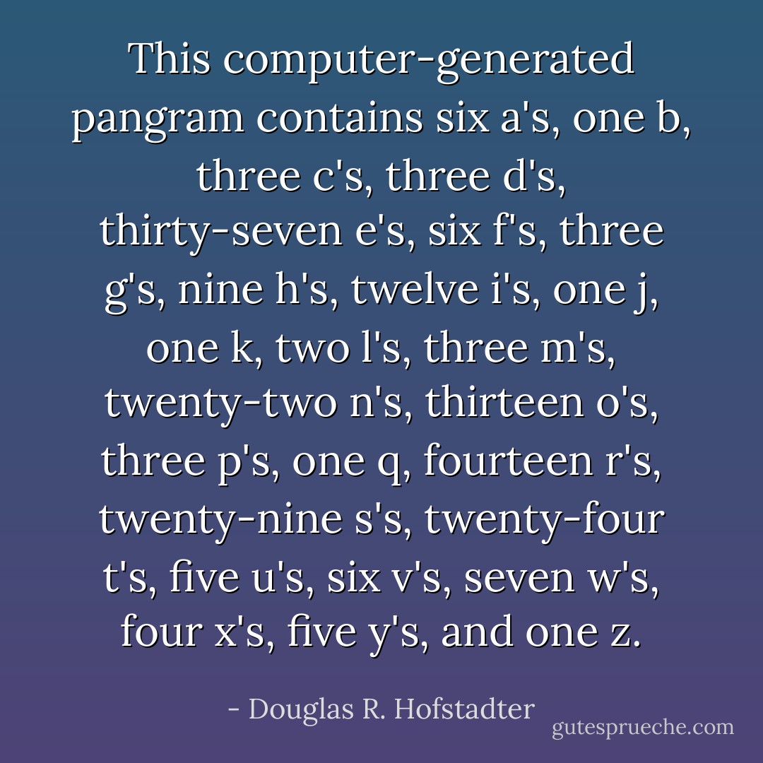 This computer-generated pangram contains six a's, one b, three c's, three d's, thirty-seven e's, six f's, three g's, nine h's, twelve i's, one j, one k, two l's, three m's, twenty-two n's, thirteen o's, three p's, one q, fourteen r's, twenty-nine s's, twenty-four t's, five u's, six v's, seven w's, four x's, five y's, and one z. - Douglas R. Hofstadter