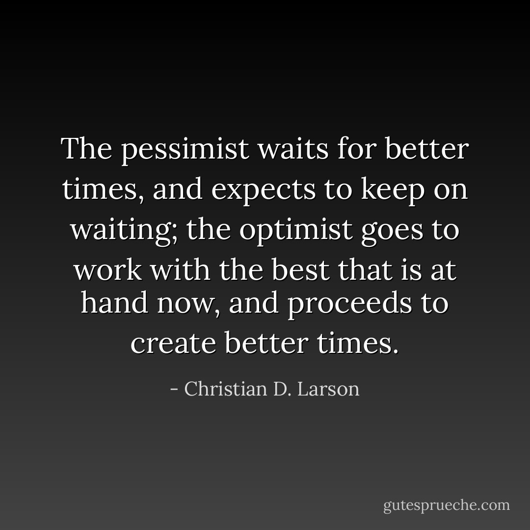 The pessimist waits for better times, and expects to keep on waiting; the optimist goes to work with the best that is at hand now, and proceeds to create better times. - Christian D. Larson