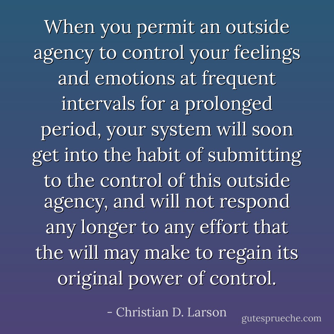 When you permit an outside agency to control your feelings and emotions at frequent intervals for a prolonged period, your system will soon get into the habit of submitting to the control of this outside agency, and will not respond any longer to any effort that the will may make to regain its original power of control. - Christian D. Larson