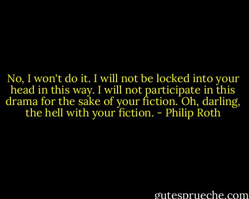 No, I won't do it. I will not be locked into your head in this way. I will not participate in this drama for the sake of your fiction. Oh, darling, the hell with your fiction. - Philip Roth
