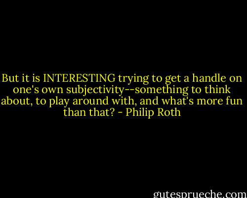 But it is INTERESTING trying to get a handle on one's own subjectivity--something to think about, to play around with, and what's more fun than that? - Philip Roth