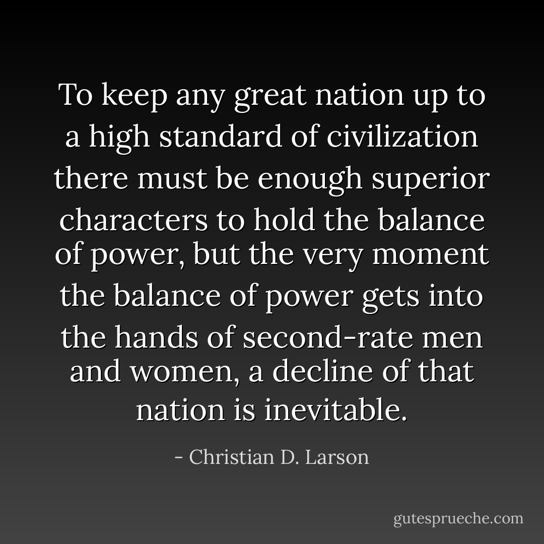 To keep any great nation up to a high standard of civilization there must be enough superior characters to hold the balance of power, but the very moment the balance of power gets into the hands of second-rate men and women, a decline of that nation is inevitable. - Christian D. Larson