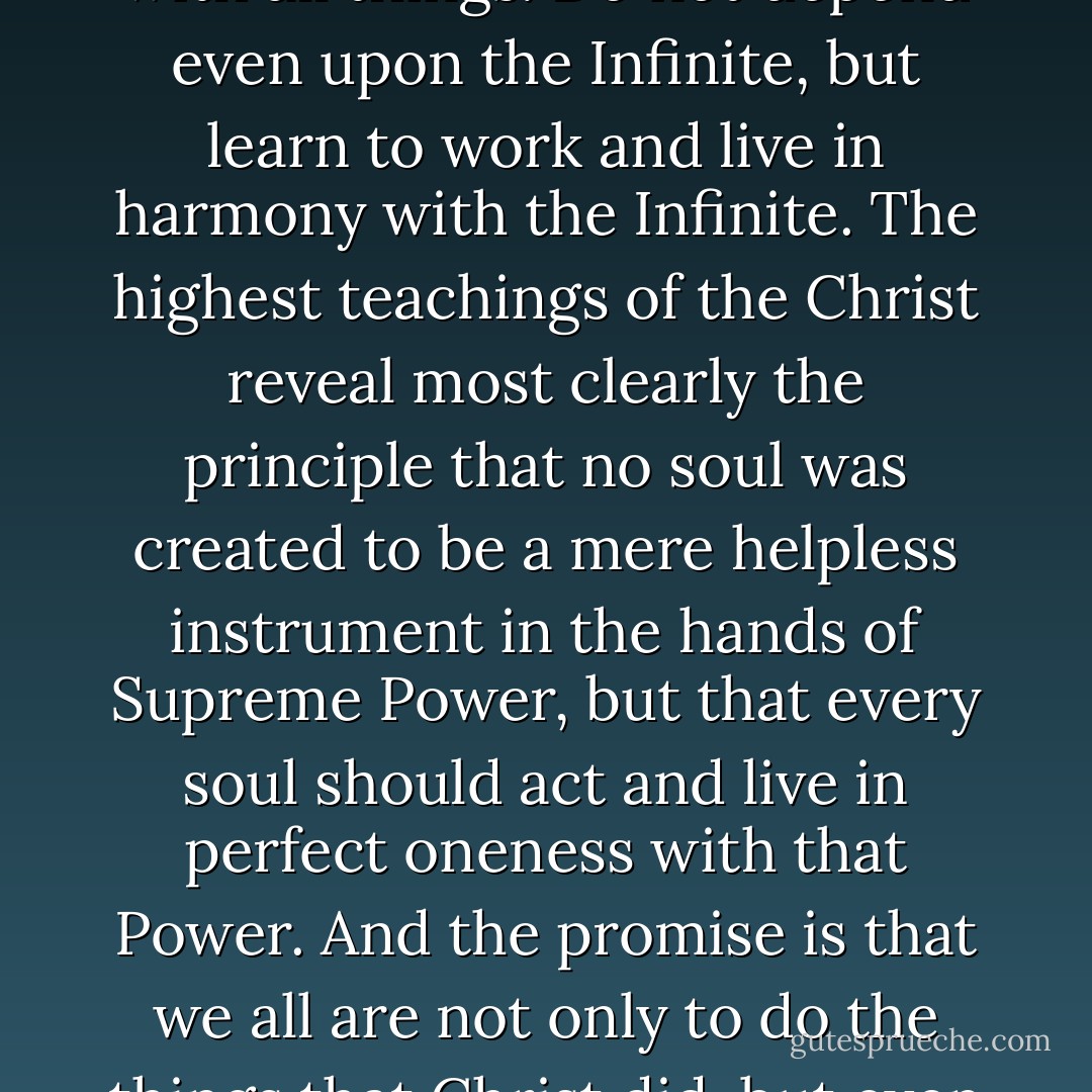 In everything, depend upon yourself, but work in harmony with all things. Do not depend even upon the Infinite, but learn to work and live in harmony with the Infinite. The highest teachings of the Christ reveal most clearly the principle that no soul was created to be a mere helpless instrument in the hands of Supreme Power, but that every soul should act and live in perfect oneness with that Power. And the promise is that we all are not only to do the things that Christ did, but even greater things. - Christian D. Larson