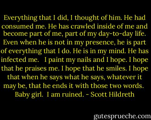 Everything that I did, I thought of him. He had consumed me. He has crawled inside of me and become part of me, part of my day-to-day life. Even when he is not in my presence, he is part of everything that I do. He is in my mind. He has infected me. <br /><br />I paint my nails and I hope. I hope that he praises me. I hope that he smiles. I hope that when he says what he says, whatever it may be, that he ends it with those two words. <br />Baby girl. <br />I am ruined. - Scott Hildreth