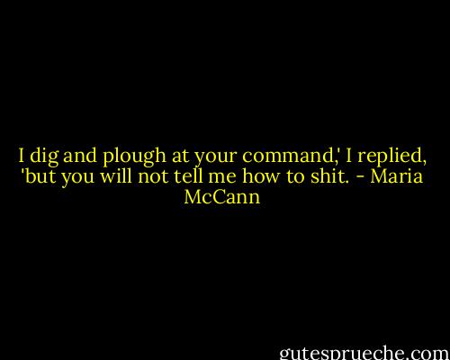 I dig and plough at your command,' I replied, 'but you will not tell me how to shit. - Maria McCann