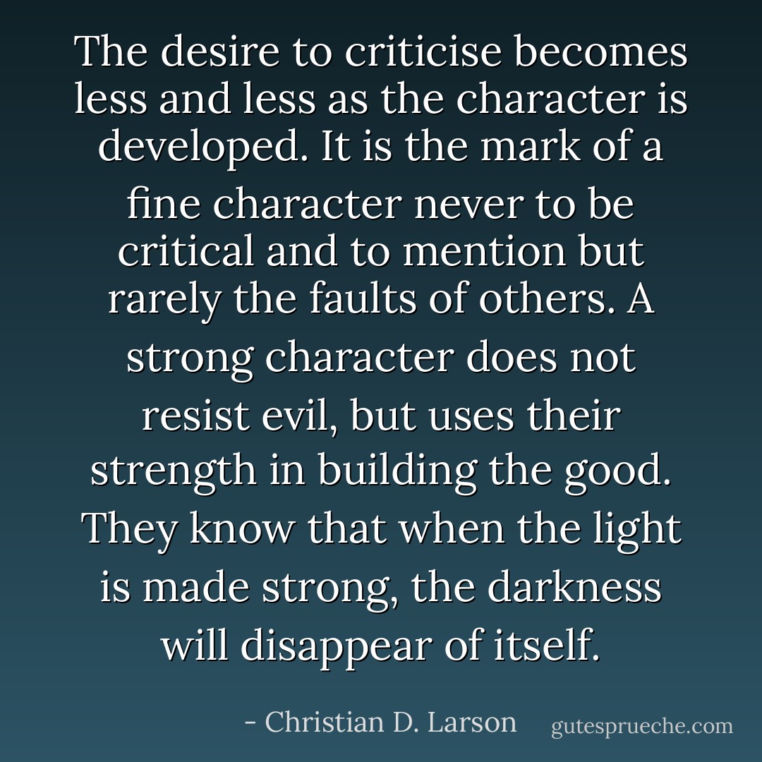The desire to criticise becomes less and less as the character is developed. It is the mark of a ﬁne character never to be critical and to mention but rarely the faults of others. A strong character does not resist evil, but uses their strength in building the good. They know that when the light is made strong, the darkness will disappear of itself. - Christian D. Larson