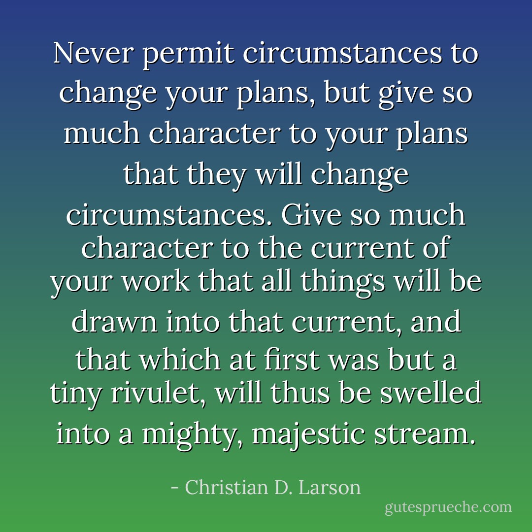 Never permit circumstances to change your plans, but give so much character to your plans that they will change circumstances. Give so much character to the current of your work that all things will be drawn into that current, and that which at ﬁrst was but a tiny rivulet, will thus be swelled into a mighty, majestic stream. - Christian D. Larson