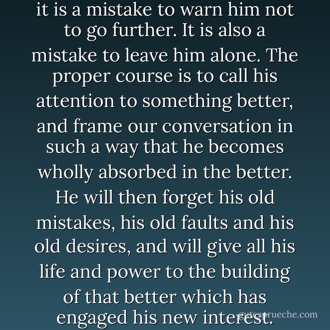 When anyone is going wrong, it is a mistake to warn him not to go further. It is also a mistake to leave him alone. The proper course is to call his attention to something better, and frame our conversation in such a way that he becomes wholly absorbed in the better. He will then forget his old mistakes, his old faults and his old desires, and will give all his life and power to the building of that better which has engaged his new interest. - Christian D. Larson