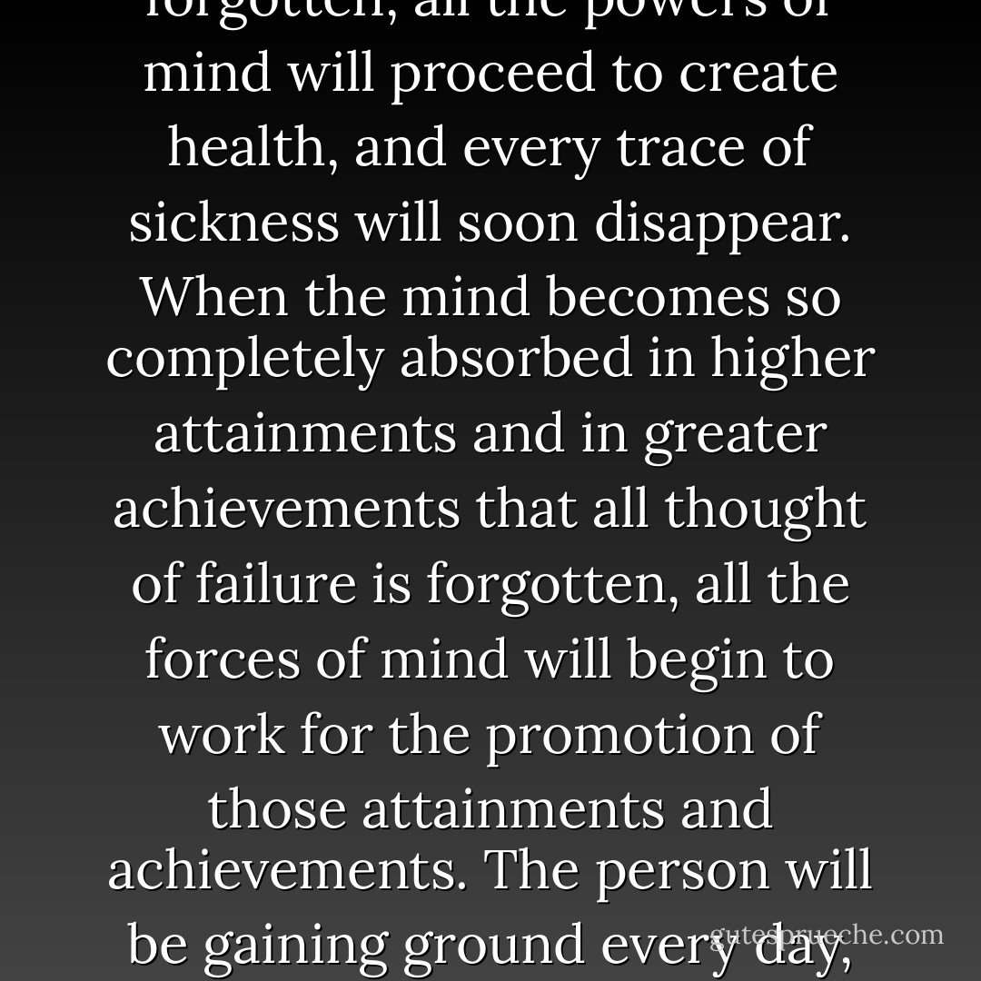 When the mind becomes so completely absorbed in perfect health that all sickness is forgotten, all the powers of mind will proceed to create health, and every trace of sickness will soon disappear. When the mind becomes so completely absorbed in higher attainments and in greater achievements that all thought of failure is forgotten, all the forces of mind will begin to work for the promotion of those attainments and achievements. The person will be gaining ground every day, and greater success will positively follow. - Christian D. Larson