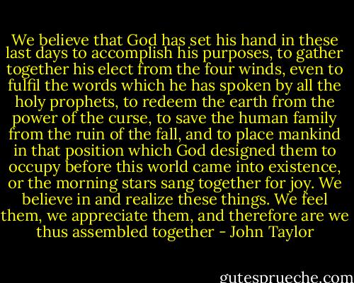 We believe that God has set his hand in these last days to accomplish his purposes, to gather together his elect from the four winds, even to fulfil the words which he has spoken by all the holy prophets, to redeem the earth from the power of the curse, to save the human family from the ruin of the fall, and to place mankind in that position which God designed them to occupy before this world came into existence, or the morning stars sang together for joy. We believe in and realize these things. We feel them, we appreciate them, and therefore are we thus assembled together - John Taylor