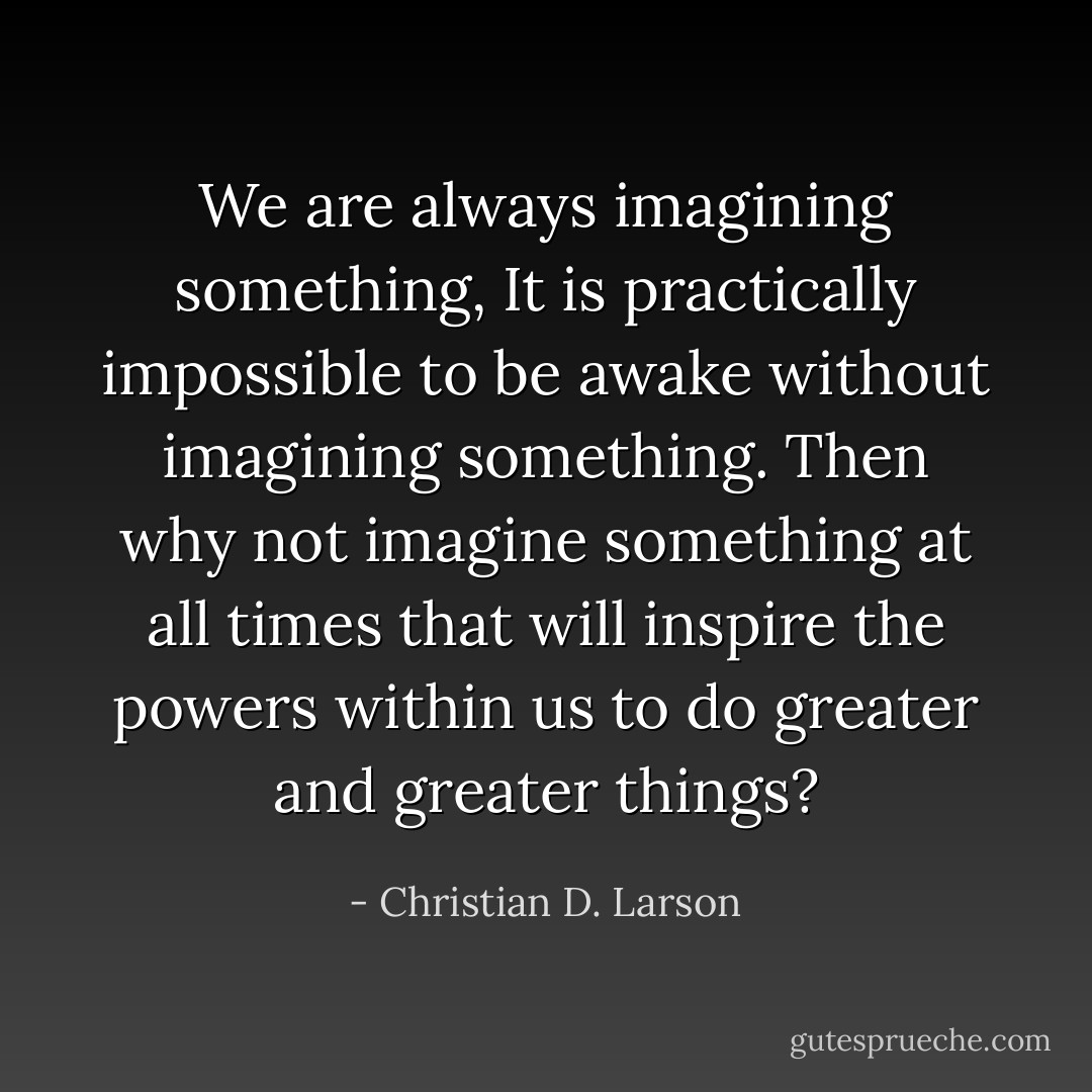 We are always imagining something, It is practically impossible to be awake without imagining something. Then why not imagine something at all times that will inspire the powers within us to do greater and greater things? - Christian D. Larson