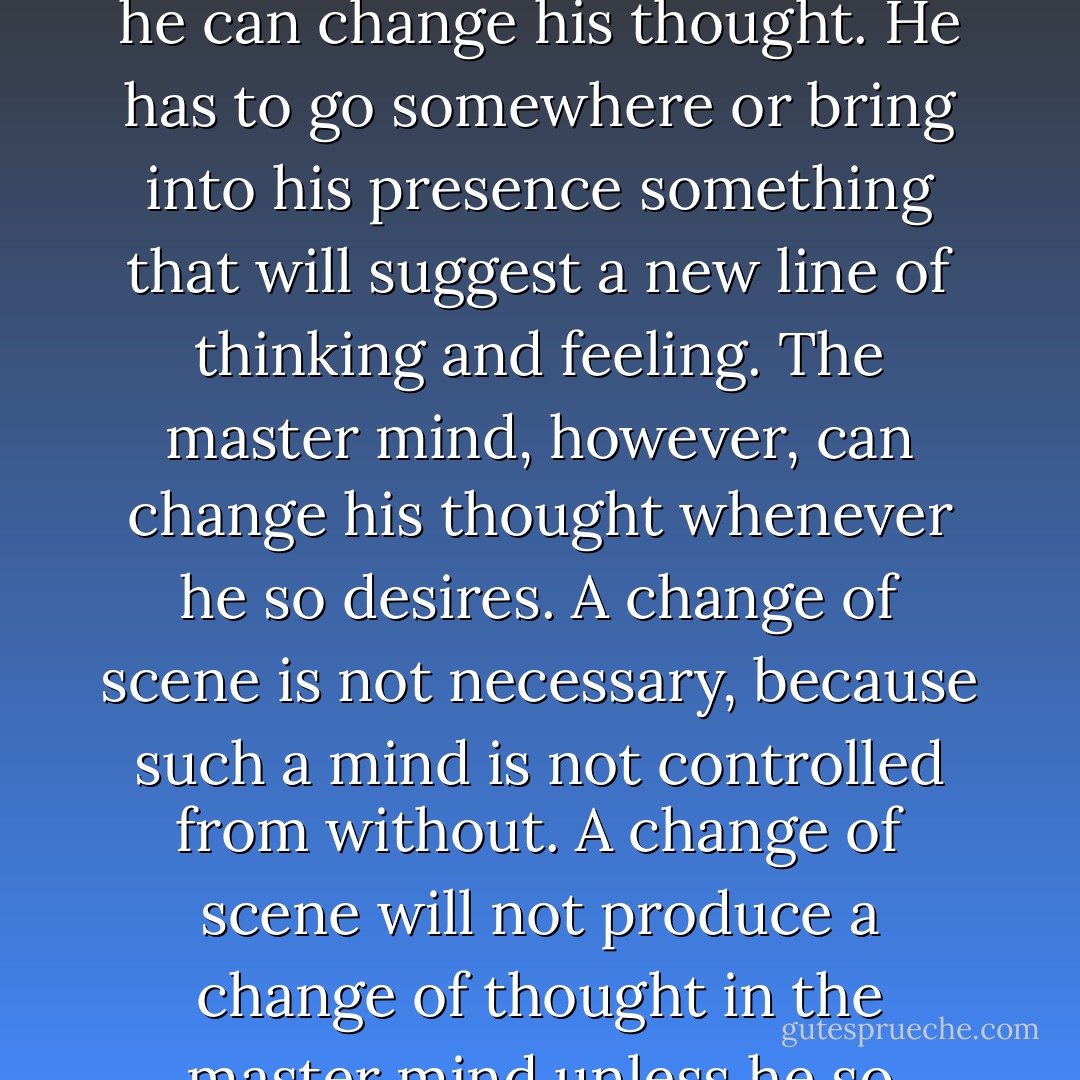 The average mind requires a change of environment before he can change his thought. He has to go somewhere or bring into his presence something that will suggest a new line of thinking and feeling. The master mind, however, can change his thought whenever he so desires. A change of scene is not necessary, because such a mind is not controlled from without. A change of scene will not produce a change of thought in the master mind unless he so elects. - Christian D. Larson