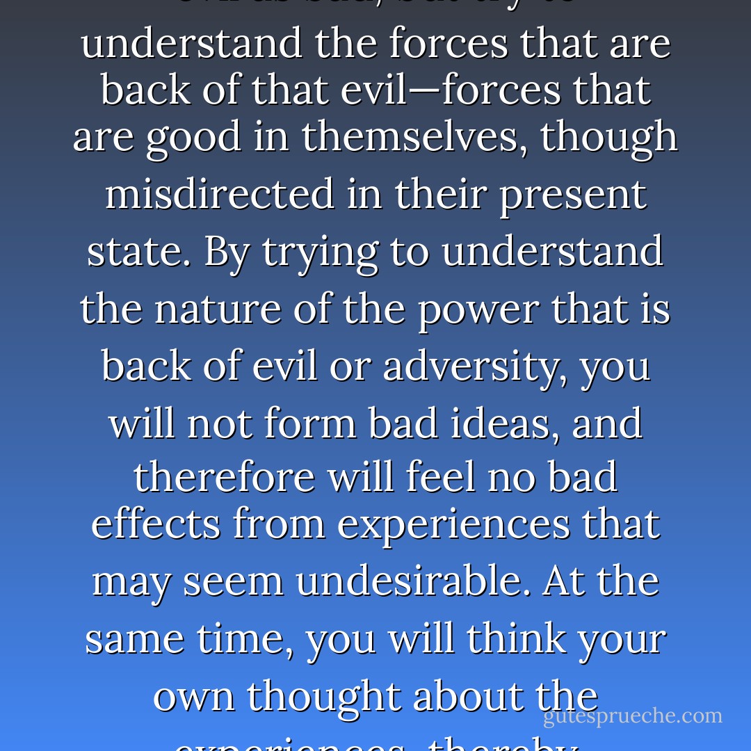 When you see evil do not form ideas that are in the likeness of that evil; do not think of the evil as bad, but try to understand the forces that are back of that evil—forces that are good in themselves, though misdirected in their present state. By trying to understand the nature of the power that is back of evil or adversity, you will not form bad ideas, and therefore will feel no bad effects from experiences that may seem undesirable. At the same time, you will think your own thought about the experiences, thereby developing the power of the master mind. - Christian D. Larson