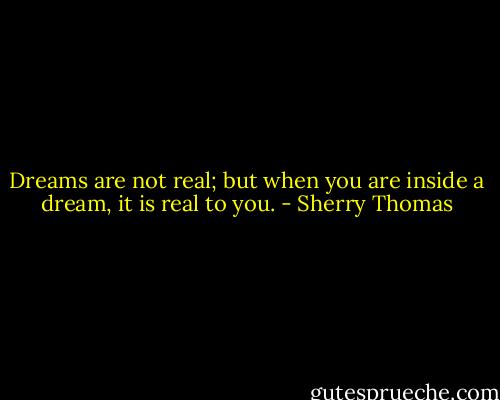 Dreams are not real; but when you are inside a dream, it is real to you. - Sherry Thomas