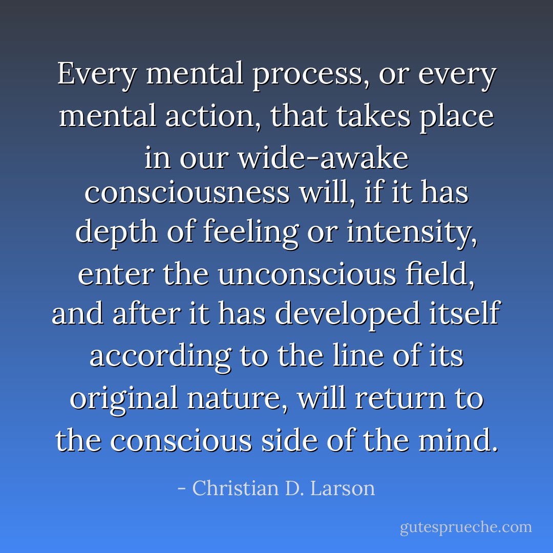 Every mental process, or every mental action, that takes place in our wide-awake consciousness will, if it has depth of feeling or intensity, enter the unconscious field, and after it has developed itself according to the line of its original nature, will return to the conscious side of the mind. - Christian D. Larson