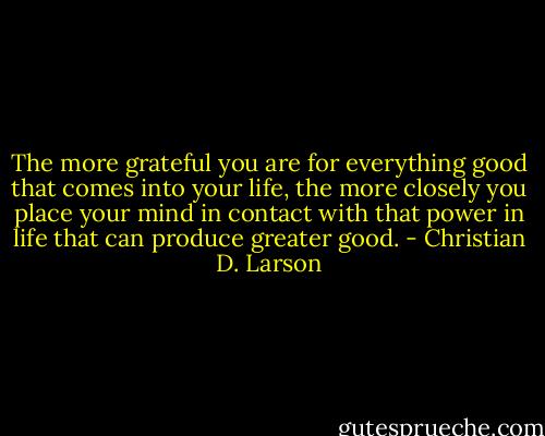 The more grateful you are for everything good that comes into your life, the more closely you place your mind in contact with that power in life that can produce greater good. - Christian D. Larson