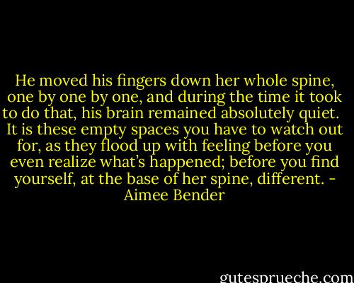 He moved his fingers down her whole spine, one by one by one, and during the time it took to do that, his brain remained absolutely quiet. <br /><br />It is these empty spaces you have to watch out for, as they flood up with feeling before you even realize what’s happened; before you find yourself, at the base of her spine, different. - Aimee Bender