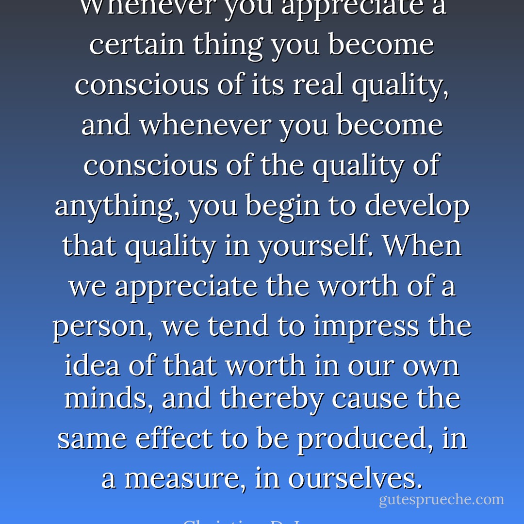 Whenever you appreciate a certain thing you become conscious of its real quality, and whenever you become conscious of the quality of anything, you begin to develop that quality in yourself. When we appreciate the worth of a person, we tend to impress the idea of that worth in our own minds, and thereby cause the same effect to be produced, in a measure, in ourselves. - Christian D. Larson