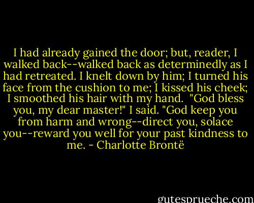 I had already gained the door; but, reader, I walked back--walked back as determinedly as I had retreated. I knelt down by him; I turned his face from the cushion to me; I kissed his cheek; I smoothed his hair with my hand.<br /><br />"God bless you, my dear master!" I said. "God keep you from harm and wrong--direct you, solace you--reward you well for your past kindness to me. - Charlotte Brontë