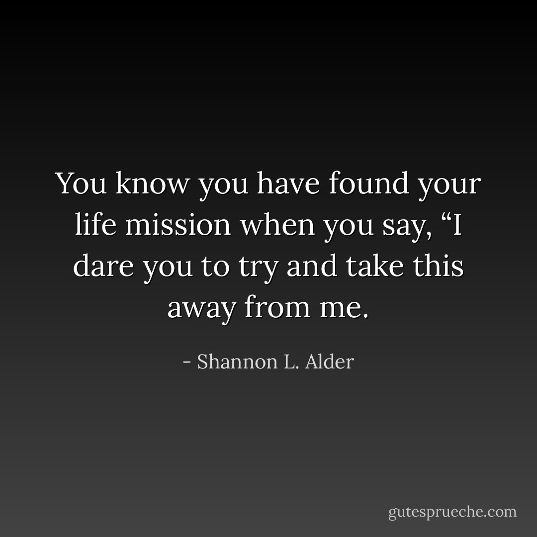 You know you have found your life mission when you say, “I dare you to try and take this away from me. - Shannon L. Alder