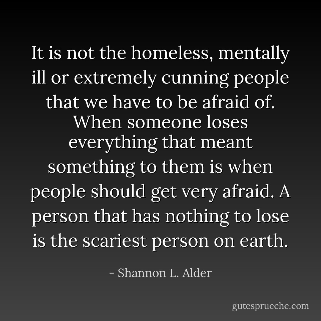 It is not the homeless, mentally ill or extremely cunning people that we have to be afraid of. When someone loses everything that meant something to them is when people should get very afraid. A person that has nothing to lose is the scariest person on earth. - Shannon L. Alder
