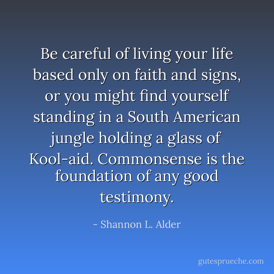 Be careful of living your life based only on faith and signs, or you might find yourself standing in a South American jungle holding a glass of Kool-aid. Commonsense is the foundation of any good testimony. - Shannon L. Alder
